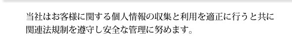 当社はお客様に関する個人情報の収集と利用を適正に行うと共に 関連法規制を遵守し安全な管理に努めます。